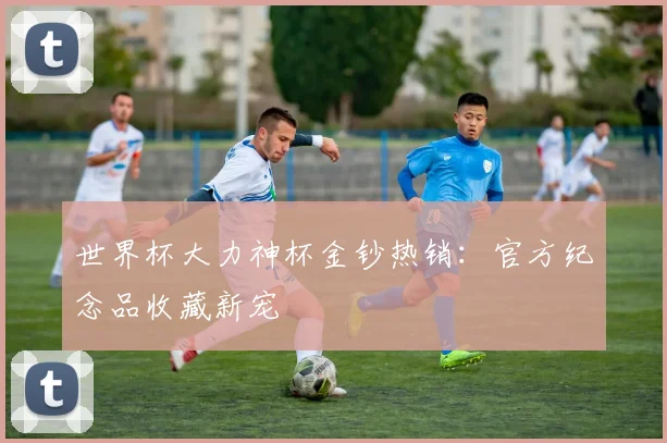 世界杯大力神杯金钞热销：官方纪念品收藏新宠