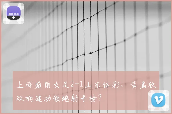 上海盛丽女足2-1山东体彩，黄嘉欣双响建功领跑射手榜？