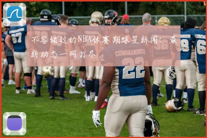 不容错过的NBA休赛期球星新闻：最新动态一网打尽