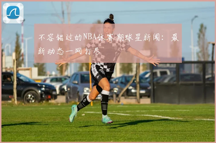 不容错过的NBA休赛期球星新闻：最新动态一网打尽