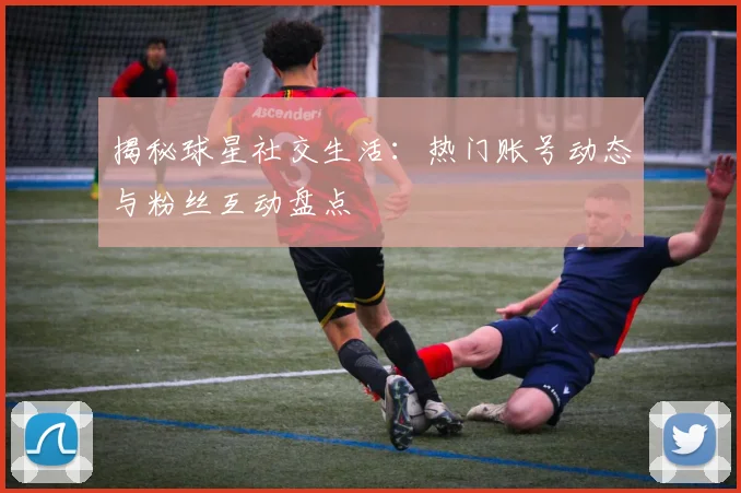 揭秘球星社交生活：热门账号动态与粉丝互动盘点