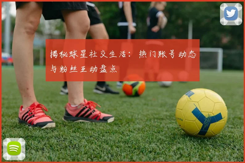 揭秘球星社交生活：热门账号动态与粉丝互动盘点